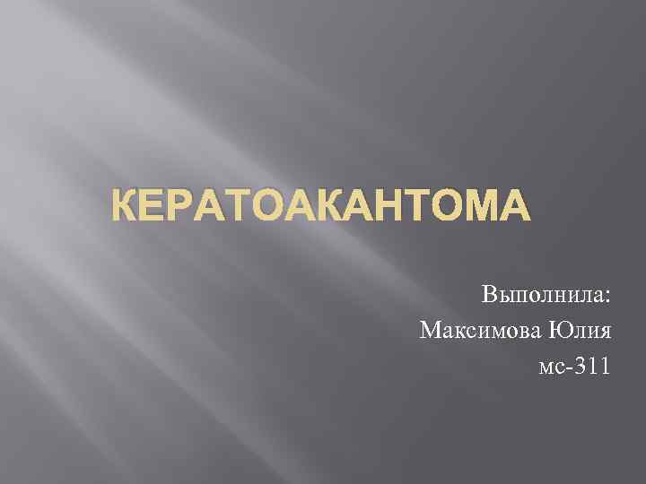 КЕРАТОАКАНТОМА Выполнила: Максимова Юлия мс-311 