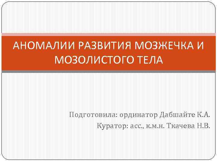 АНОМАЛИИ РАЗВИТИЯ МОЗЖЕЧКА И МОЗОЛИСТОГО ТЕЛА Подготовила: ординатор Дабшайте К. А. Куратор: асс. ,