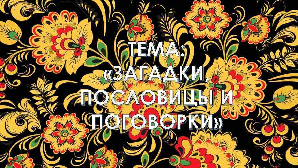 ТЕМА: «ЗАГАДКИ, ПОСЛОВИЦЫ И ПОГОВОРКИ» 