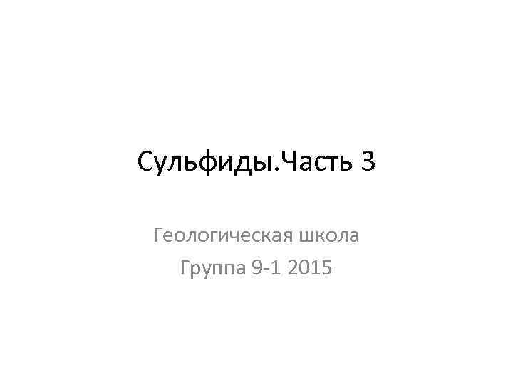 Сульфиды. Часть 3 Геологическая школа Группа 9 -1 2015 