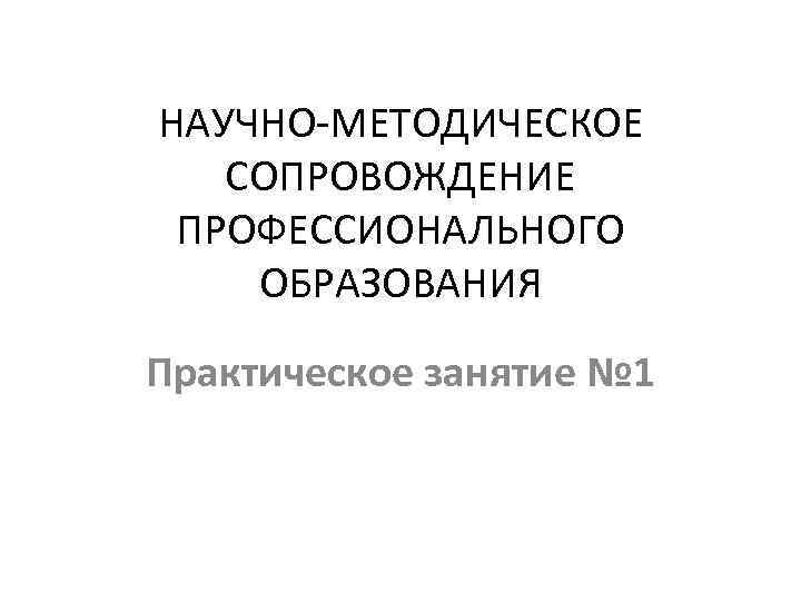 НАУЧНО-МЕТОДИЧЕСКОЕ СОПРОВОЖДЕНИЕ ПРОФЕССИОНАЛЬНОГО ОБРАЗОВАНИЯ Практическое занятие № 1 