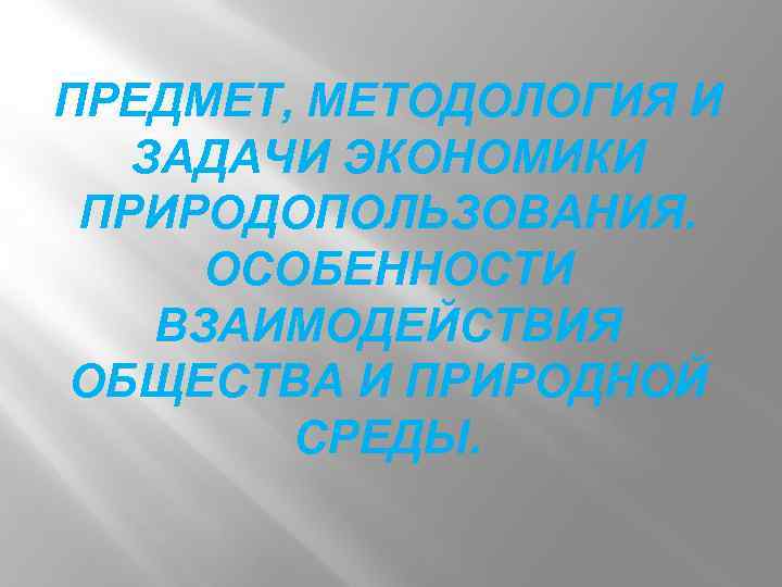 ПРЕДМЕТ, МЕТОДОЛОГИЯ И ЗАДАЧИ ЭКОНОМИКИ ПРИРОДОПОЛЬЗОВАНИЯ. ОСОБЕННОСТИ ВЗАИМОДЕЙСТВИЯ ОБЩЕСТВА И ПРИРОДНОЙ СРЕДЫ. 
