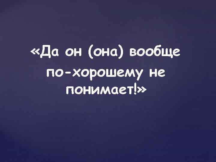  «Да он (она) вообще по-хорошему не понимает!» 