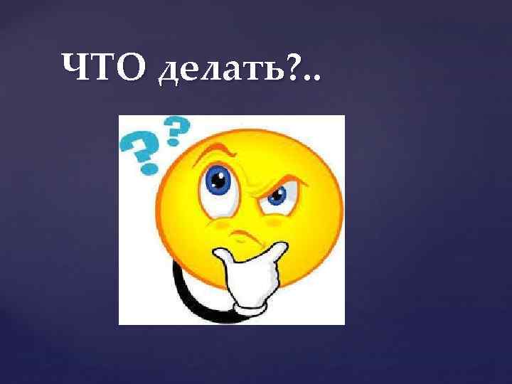 ЧТО делать? . . 