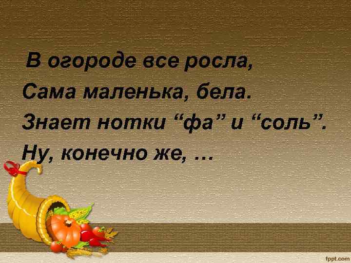 В огороде все росла, Сама маленька, бела. Знает нотки “фа” и “соль”. Ну, конечно