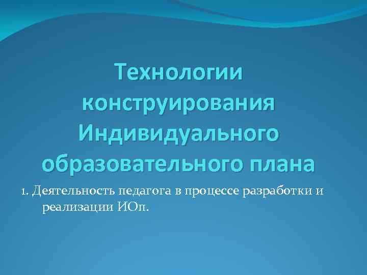 Технологии конструирования Индивидуального образовательного плана 1. Деятельность педагога в процессе разработки и реализации ИОп.