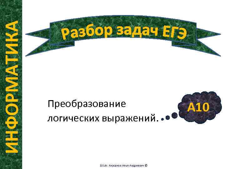 ИНФОРМАТИКА Преобразование логических выражений. 2014 г. Кирсанов Илья Андреевич © А 10 