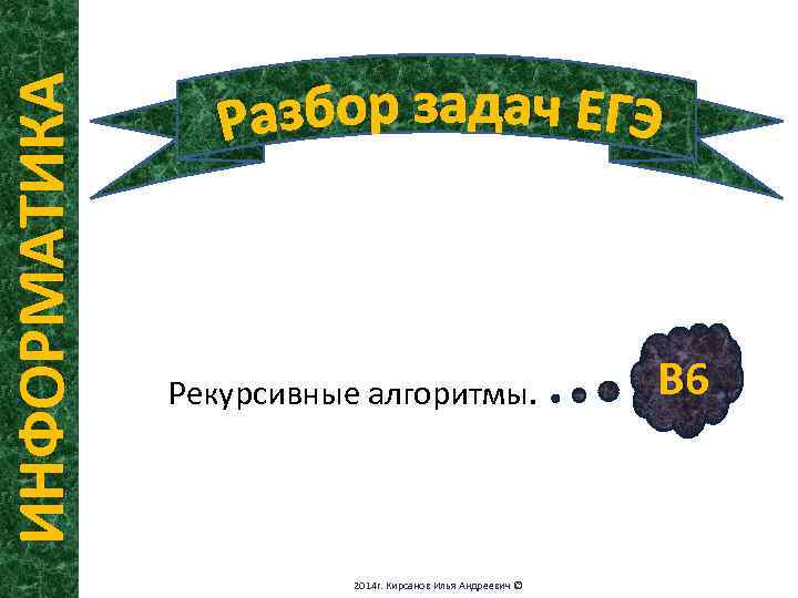 ИНФОРМАТИКА Рекурсивные алгоритмы. 2014 г. Кирсанов Илья Андреевич © В 6 