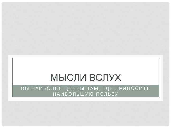 МЫСЛИ ВСЛУХ ВЫ НАИБОЛЕЕ ЦЕННЫ ТАМ, ГДЕ ПРИНОСИТЕ НАИБОЛЬШУЮ ПОЛЬЗУ 