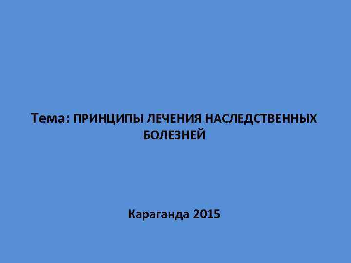 Тема: ПРИНЦИПЫ ЛЕЧЕНИЯ НАСЛЕДСТВЕННЫХ БОЛЕЗНЕЙ Караганда 2015 