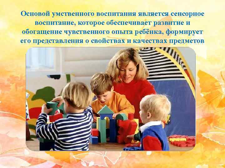 Основой умственного воспитания является сенсорное воспитание, которое обеспечивает развитие и обогащение чувственного опыта ребёнка,