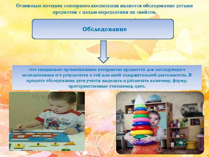 Основным методом сенсорного воспитания является обследование детьми предметов с целью определения их свойств. Обследование
