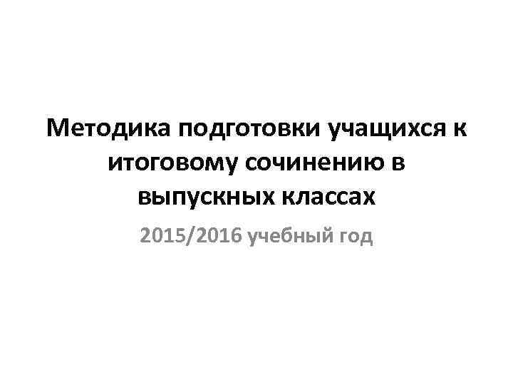 Методика подготовки учащихся к итоговому сочинению в выпускных классах 2015/2016 учебный год 