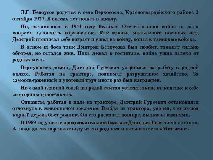 Д. Г. Белоусов родился в селе Верхососна, Красногвардейского района 2 октября 1927. В восемь