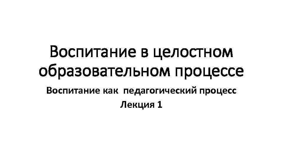 Воспитание в целостном образовательном процессе Воспитание как педагогический процесс Лекция 1 