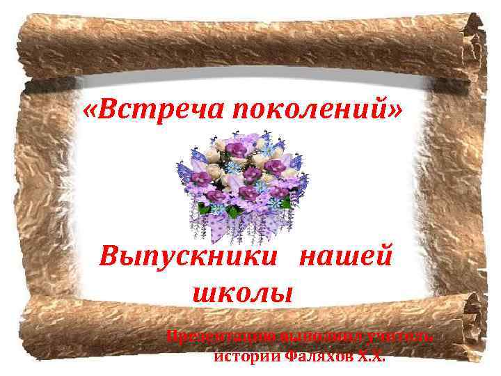 «Встреча поколений» Выпускники нашей школы Презентацию выполнил учитель истории Фаляхов Х. Х. 