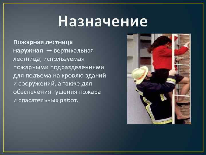 Назначение Пожарная лестница наружная — вертикальная лестница, используемая пожарными подразделениями для подъема на кровлю