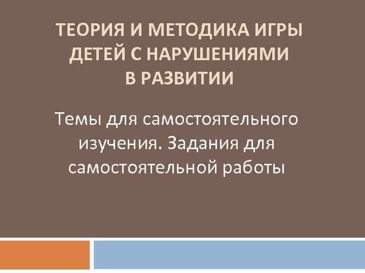 ТЕОРИЯ И МЕТОДИКА ИГРЫ ДЕТЕЙ С НАРУШЕНИЯМИ В РАЗВИТИИ Темы для самостоятельного изучения. Задания