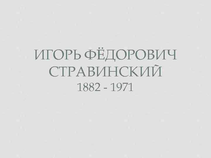 ИГОРЬ ФЁДОРОВИЧ СТРАВИНСКИЙ 1882 - 1971 