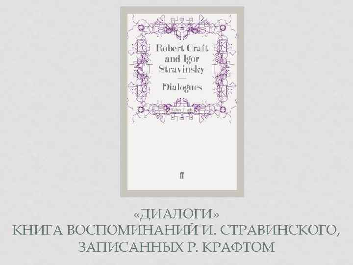  «ДИАЛОГИ» КНИГА ВОСПОМИНАНИЙ И. СТРАВИНСКОГО, ЗАПИСАННЫХ Р. КРАФТОМ 