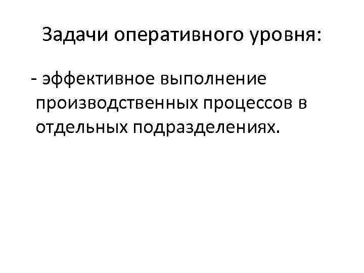 Задачи оперативного уровня: - эффективное выполнение производственных процессов в отдельных подразделениях. 