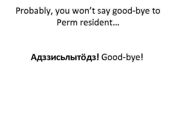 Probably, you won’t say good-bye to Perm resident… Адззисьлытöдз! Good-bye! 