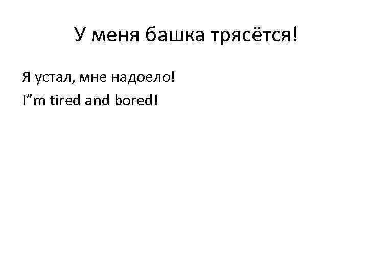 У меня башка трясётся! Я устал, мне надоело! I”m tired and bored! 