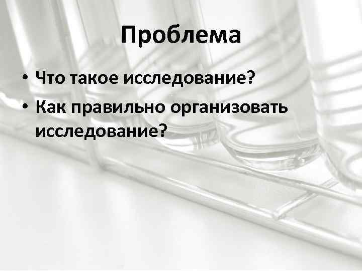 Проблема • Что такое исследование? • Как правильно организовать исследование? 