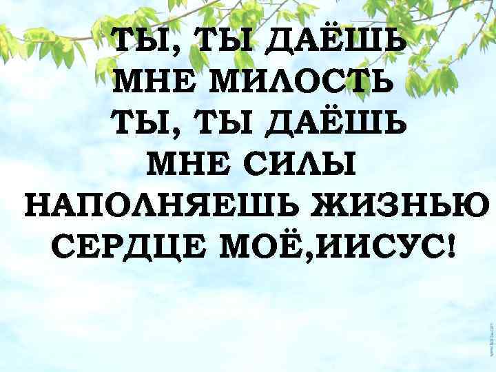 ТЫ, ТЫ ДАЁШЬ МНЕ МИЛОСТЬ ТЫ, ТЫ ДАЁШЬ МНЕ СИЛЫ НАПОЛНЯЕШЬ ЖИЗНЬЮ СЕРДЦЕ МОЁ,