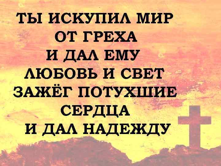 ТЫ ИСКУПИЛ МИР ОТ ГРЕХА И ДАЛ ЕМУ ЛЮБОВЬ И СВЕТ ЗАЖЁГ ПОТУХШИЕ СЕРДЦА