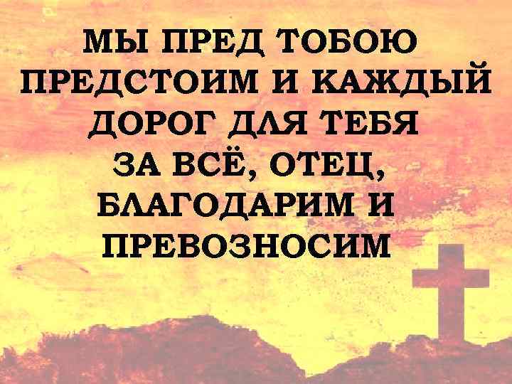 МЫ ПРЕД ТОБОЮ ПРЕДСТОИМ И КАЖДЫЙ ДОРОГ ДЛЯ ТЕБЯ ЗА ВСЁ, ОТЕЦ, БЛАГОДАРИМ И