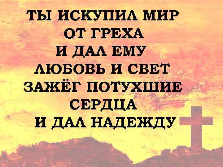 ТЫ ИСКУПИЛ МИР ОТ ГРЕХА И ДАЛ ЕМУ ЛЮБОВЬ И СВЕТ ЗАЖЁГ ПОТУХШИЕ СЕРДЦА