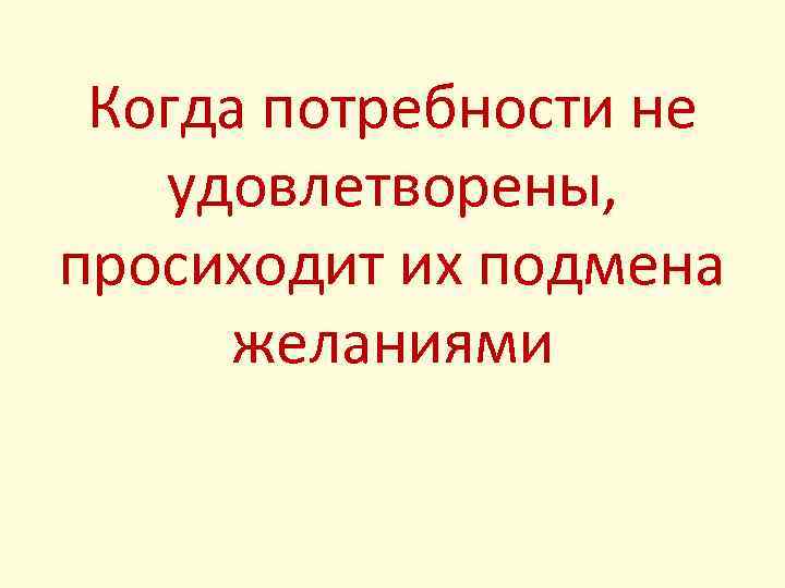 Когда потребности не удовлетворены, просиходит их подмена желаниями 