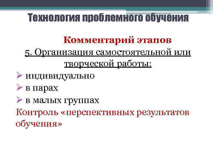 Технология проблемного обучения Комментарий этапов 5. Организация самостоятельной или творческой работы: Ø индивидуально Ø
