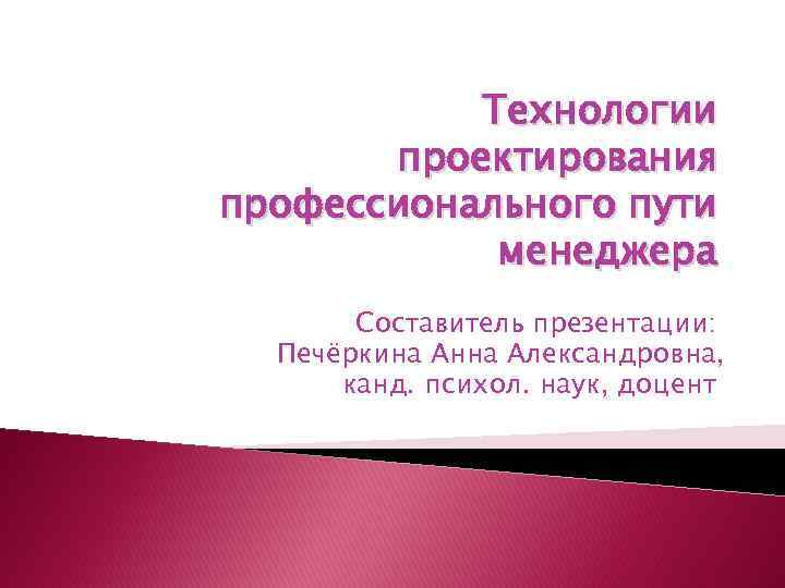 Технологии проектирования профессионального пути менеджера Составитель презентации: Печёркина Анна Александровна, канд. психол. наук, доцент