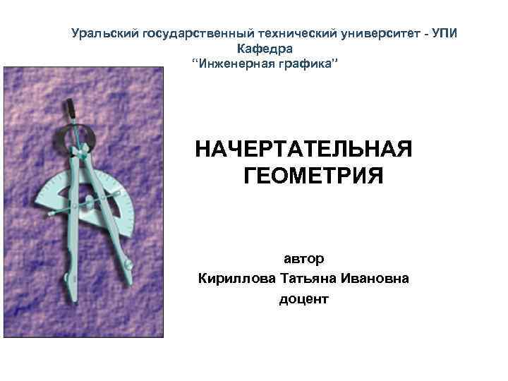 Уральский государственный технический университет - УПИ Кафедра “Инженерная графика” НАЧЕРТАТЕЛЬНАЯ ГЕОМЕТРИЯ автор Кириллова Татьяна