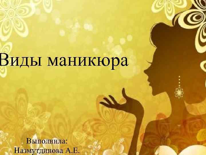 Виды маникюра Выполнила: Назмутдинова А. Е. 