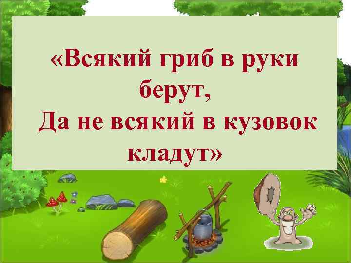  «Всякий гриб в руки берут, Да не всякий в кузовок кладут» 