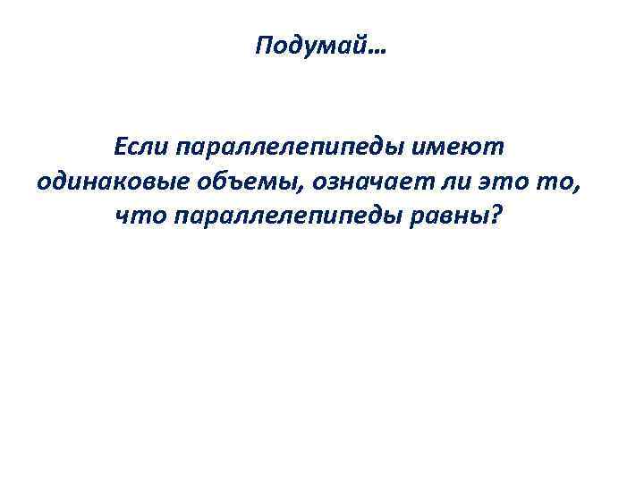 Подумай… Если параллелепипеды имеют одинаковые объемы, означает ли это то, что параллелепипеды равны? 