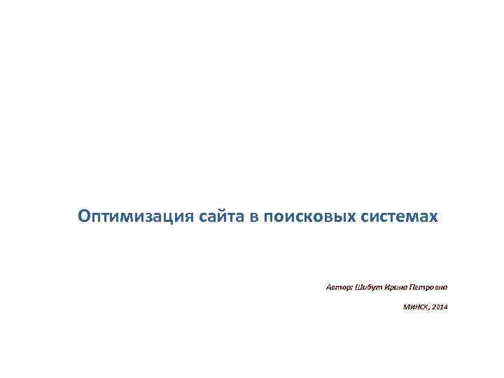 Оптимизация сайта в поисковых системах Автор: Шибут Ирина Петровна МИНСК, 2014 