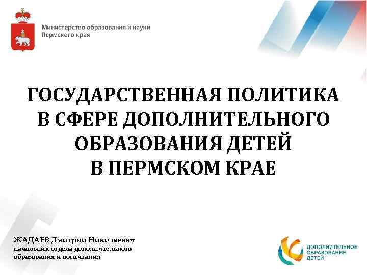 ГОСУДАРСТВЕННАЯ ПОЛИТИКА В СФЕРЕ ДОПОЛНИТЕЛЬНОГО ОБРАЗОВАНИЯ ДЕТЕЙ В ПЕРМСКОМ КРАЕ ЖАДАЕВ Дмитрий Николаевич начальник