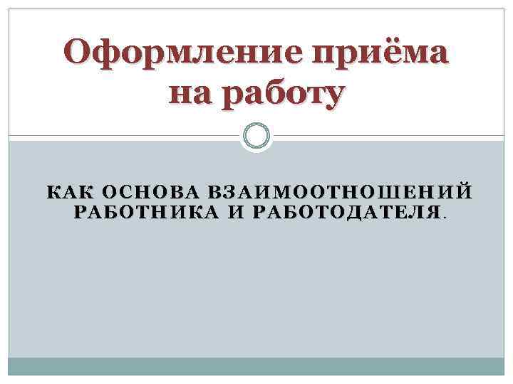 Оформление приёма на работу КАК ОСНОВА ВЗАИМООТНОШЕНИЙ РАБОТНИКА И РАБОТОДАТЕЛЯ. 