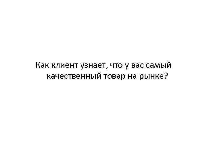 Как клиент узнает, что у вас самый качественный товар на рынке? 