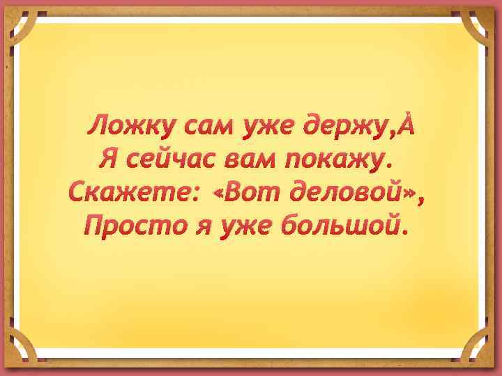 Ложку сам уже держу, Я сейчас вам покажу. Скажете: «Вот деловой» , Просто я