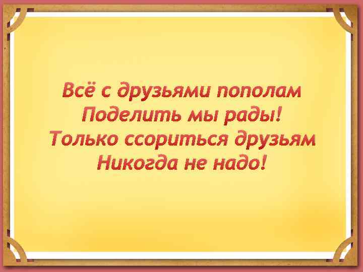 Всё с друзьями пополам Поделить мы рады! Только ссориться друзьям Никогда не надо! 