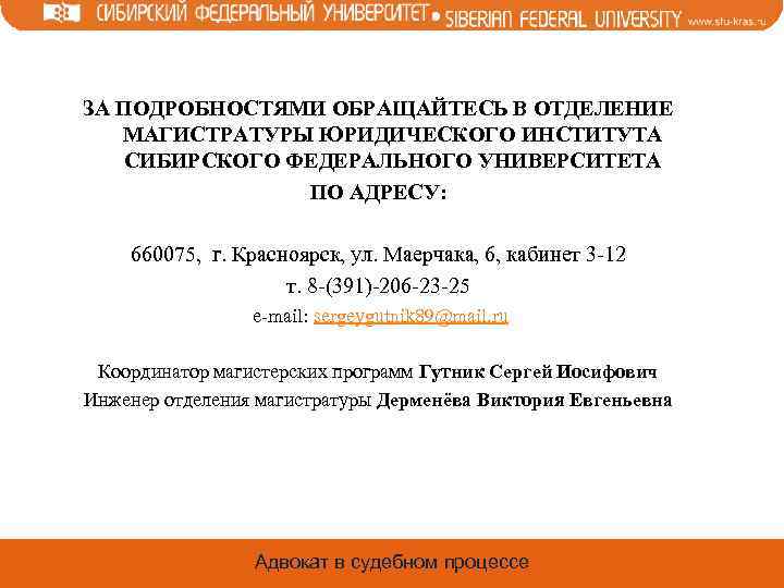 ЗА ПОДРОБНОСТЯМИ ОБРАЩАЙТЕСЬ В ОТДЕЛЕНИЕ МАГИСТРАТУРЫ ЮРИДИЧЕСКОГО ИНСТИТУТА СИБИРСКОГО ФЕДЕРАЛЬНОГО УНИВЕРСИТЕТА ПО АДРЕСУ: 660075,