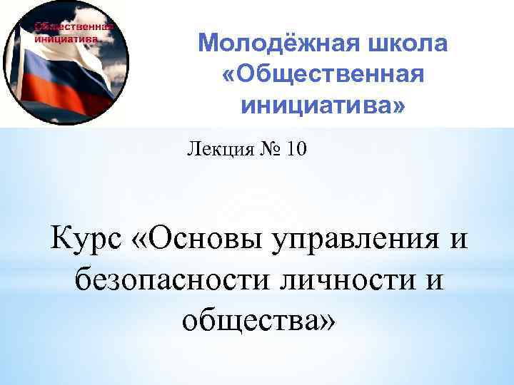 Молодёжная школа «Общественная инициатива» Лекция № 10 Курс «Основы управления и безопасности личности и