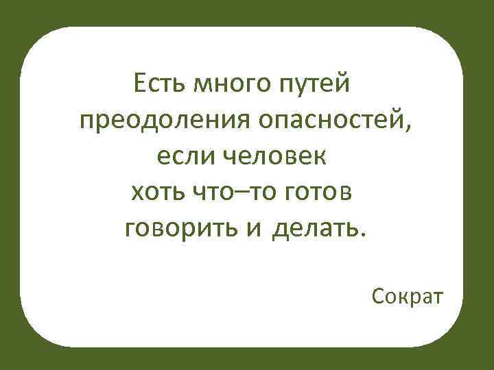 Есть много путей преодоления опасностей, если человек хоть что–то готов говорить и делать. Сократ