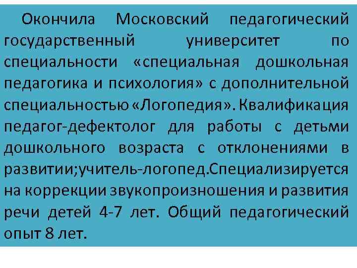 Окончила Московский педагогический государственный университет по специальности «специальная дошкольная педагогика и психология» с дополнительной