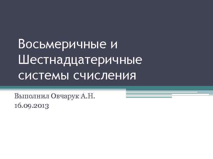 Восьмеричные и Шестнадцатеричные системы счисления Выполнил Овчарук А. Н. 16. 09. 2013 